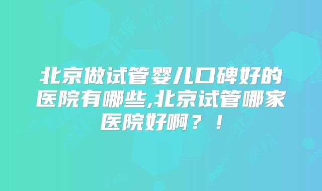 北京做试管婴儿口碑好的医院有哪些,北京试管哪家医院好啊？！