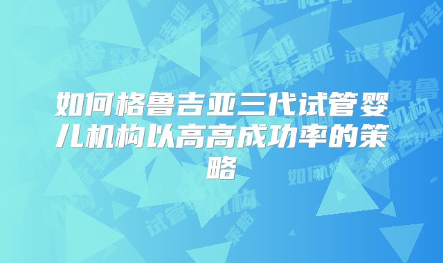 如何格鲁吉亚三代试管婴儿机构以高高成功率的策略