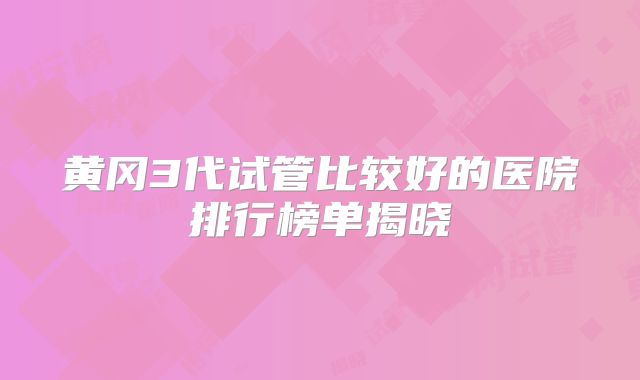 黄冈3代试管比较好的医院排行榜单揭晓