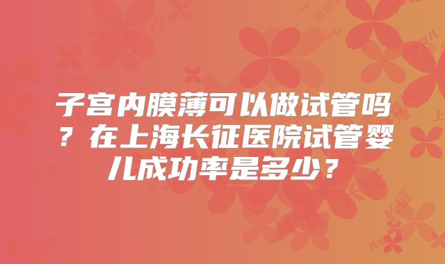 子宫内膜薄可以做试管吗？在上海长征医院试管婴儿成功率是多少？