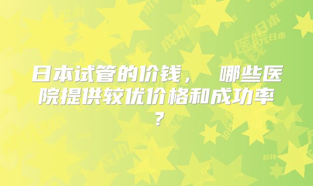 日本试管的价钱， 哪些医院提供较优价格和成功率？