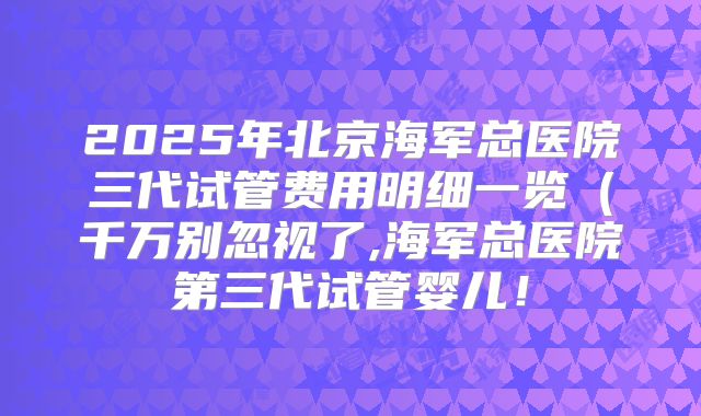 2025年北京海军总医院三代试管费用明细一览（千万别忽视了,海军总医院第三代试管婴儿！