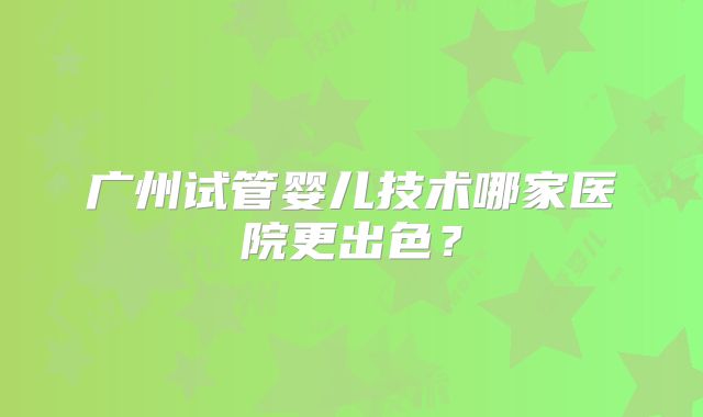 广州试管婴儿技术哪家医院更出色？