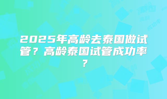 2025年高龄去泰国做试管？高龄泰国试管成功率？
