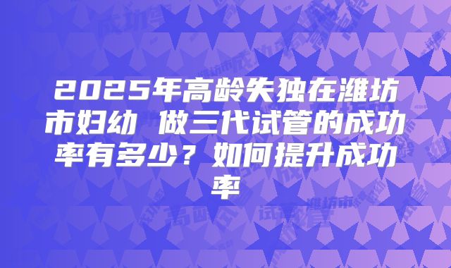 2025年高龄失独在潍坊市妇幼 做三代试管的成功率有多少？如何提升成功率