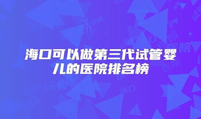 海口可以做第三代试管婴儿的医院排名榜