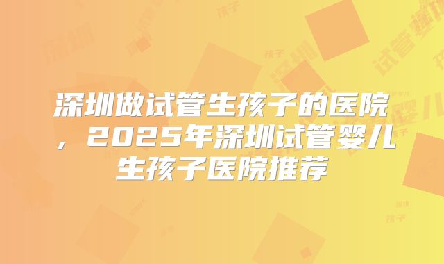 深圳做试管生孩子的医院，2025年深圳试管婴儿生孩子医院推荐