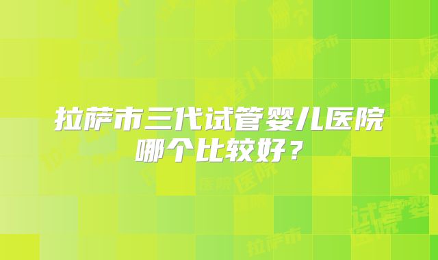拉萨市三代试管婴儿医院哪个比较好?