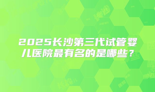 2025长沙第三代试管婴儿医院最有名的是哪些?