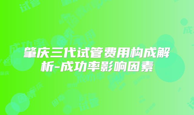 肇庆三代试管费用构成解析-成功率影响因素