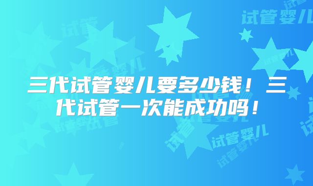 三代试管婴儿要多少钱！三代试管一次能成功吗！