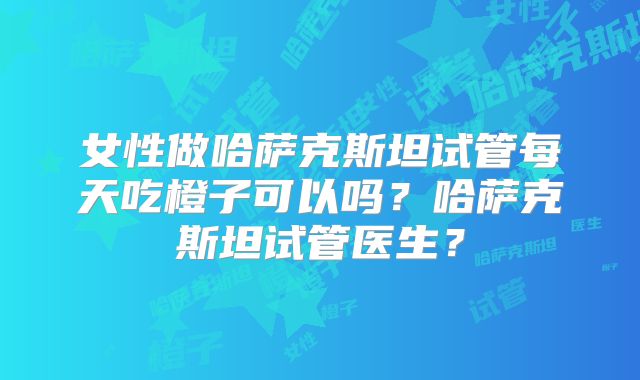 女性做哈萨克斯坦试管每天吃橙子可以吗？哈萨克斯坦试管医生？