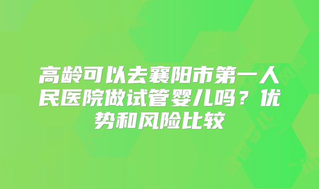 高龄可以去襄阳市第一人民医院做试管婴儿吗?优势和风险比较