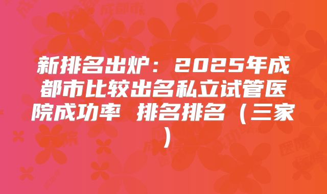 新排名出炉：2025年成都市比较出名私立试管医院成功率 排名排名（三家）