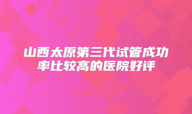 山西太原第三代试管成功率比较高的医院好评