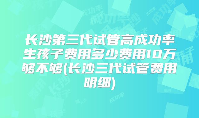 长沙第三代试管高成功率生孩子费用多少费用10万够不够(长沙三代试管费用明细)