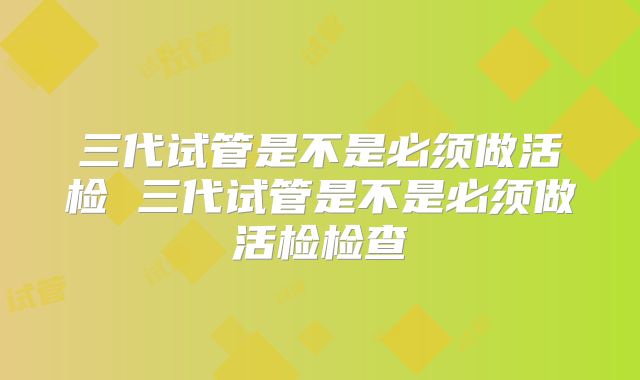三代试管是不是必须做活检 三代试管是不是必须做活检检查