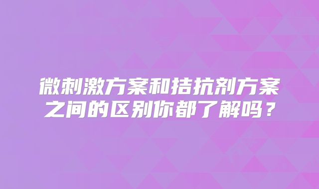 微刺激方案和拮抗剂方案之间的区别你都了解吗?