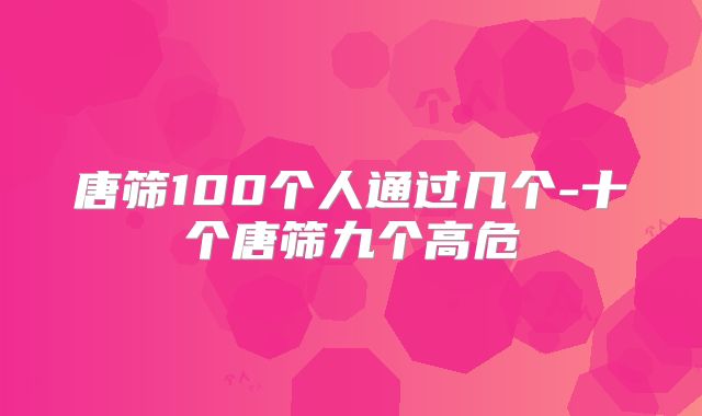 唐筛100个人通过几个-十个唐筛九个高危