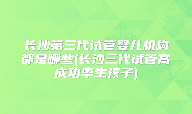 长沙第三代试管婴儿机构都是哪些(长沙三代试管高成功率生孩子)
