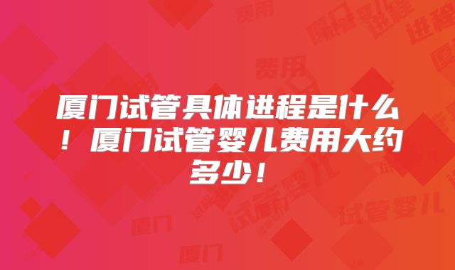 厦门试管具体进程是什么！厦门试管婴儿费用大约多少！