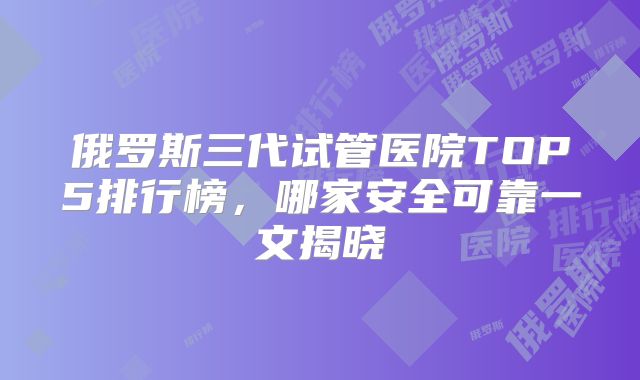 俄罗斯三代试管医院TOP5排行榜，哪家安全可靠一文揭晓