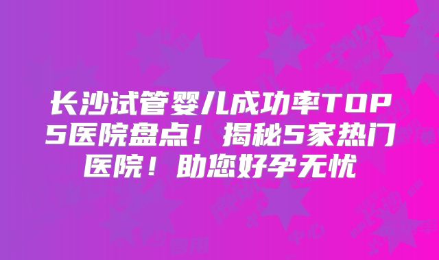 长沙试管婴儿成功率TOP5医院盘点！揭秘5家热门医院！助您好孕无忧