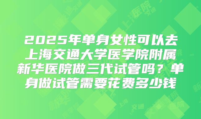2025年单身女性可以去上海交通大学医学院附属新华医院做三代试管吗?单身做试管需要花费多少钱