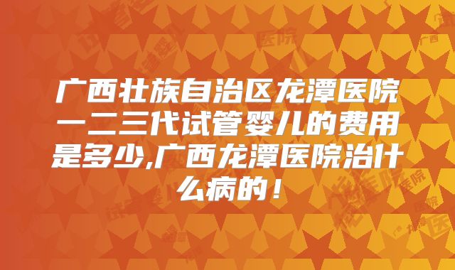 广西壮族自治区龙潭医院一二三代试管婴儿的费用是多少,广西龙潭医院治什么病的！