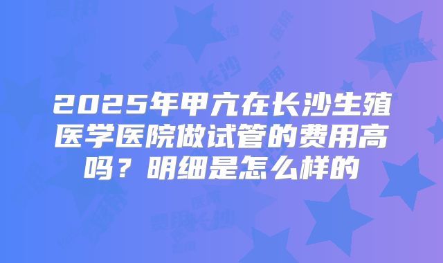 2025年甲亢在长沙生殖医学医院做试管的费用高吗?明细是怎么样的
