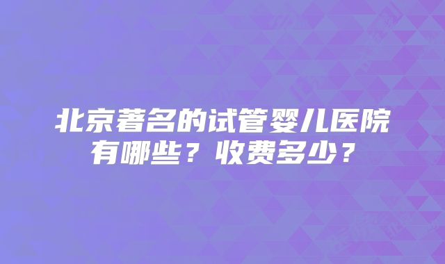 北京著名的试管婴儿医院有哪些？收费多少？