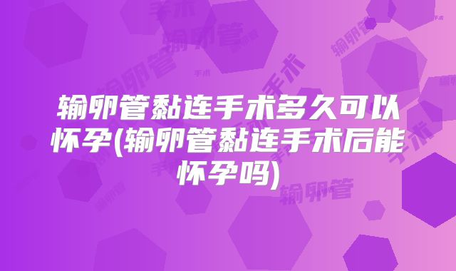 输卵管黏连手术多久可以怀孕(输卵管黏连手术后能怀孕吗)