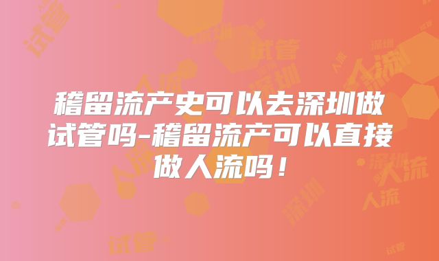 稽留流产史可以去深圳做试管吗-稽留流产可以直接做人流吗！