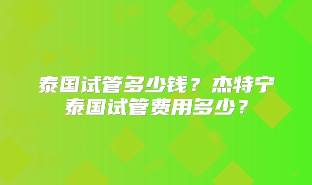 泰国试管多少钱？杰特宁泰国试管费用多少？