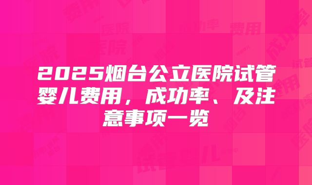 2025烟台公立医院试管婴儿费用，成功率、及注意事项一览