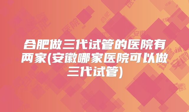 合肥做三代试管的医院有两家(安徽哪家医院可以做三代试管)
