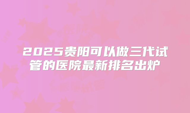 2025贵阳可以做三代试管的医院最新排名出炉