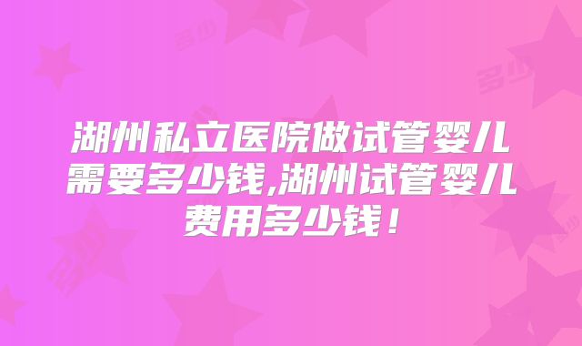 湖州私立医院做试管婴儿需要多少钱,湖州试管婴儿费用多少钱!