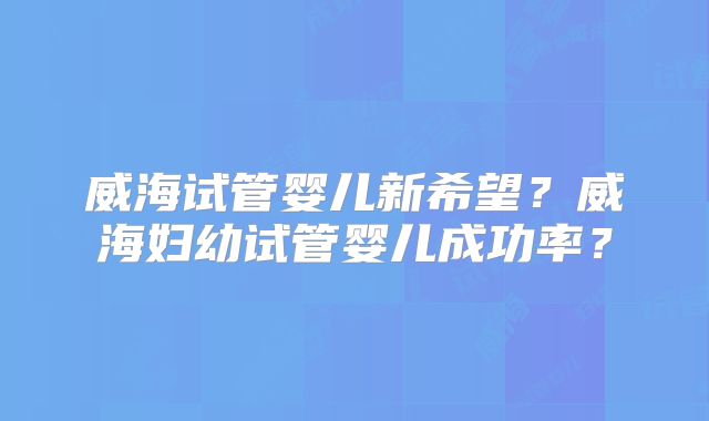 威海试管婴儿新希望？威海妇幼试管婴儿成功率？