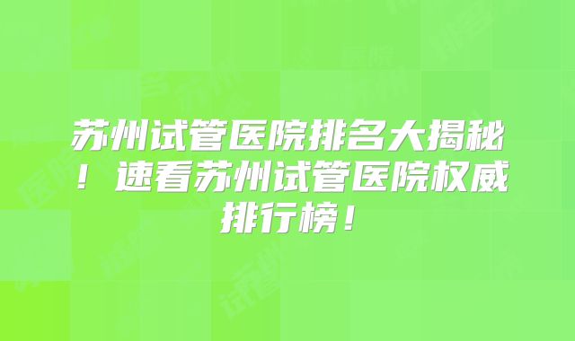 苏州试管医院排名大揭秘!速看苏州试管医院权威排行榜!