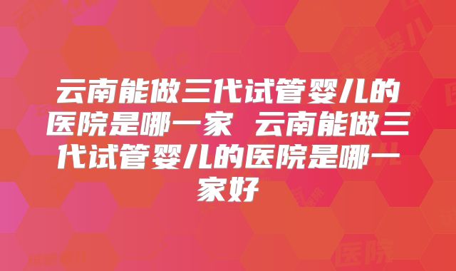 云南能做三代试管婴儿的医院是哪一家 云南能做三代试管婴儿的医院是哪一家好