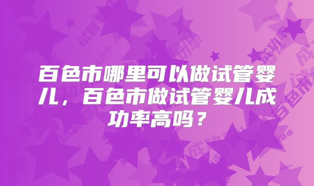 百色市哪里可以做试管婴儿,百色市做试管婴儿成功率高吗?