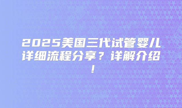 2025美国三代试管婴儿详细流程分享？详解介绍！