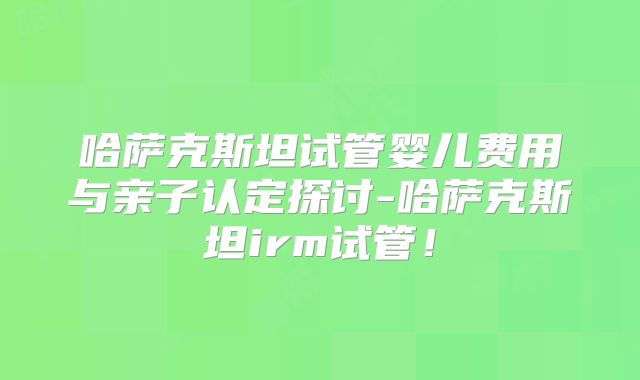 哈萨克斯坦试管婴儿费用与亲子认定探讨-哈萨克斯坦irm试管！
