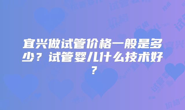 宜兴做试管价格一般是多少?试管婴儿什么技术好?