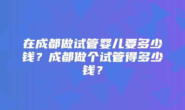 在成都做试管婴儿要多少钱?成都做个试管得多少钱?