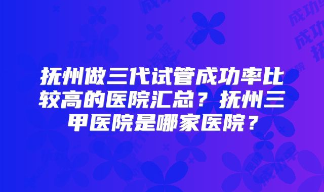 抚州做三代试管成功率比较高的医院汇总?抚州三甲医院是哪家医院?