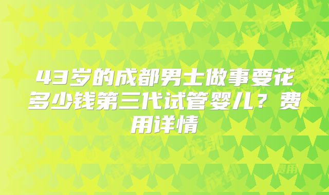 43岁的成都男士做事要花多少钱第三代试管婴儿？费用详情