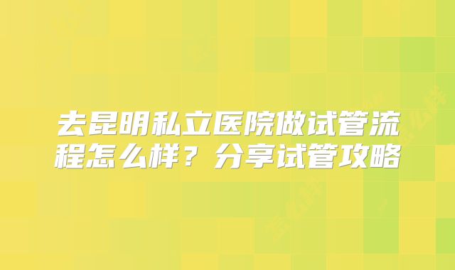 去昆明私立医院做试管流程怎么样？分享试管攻略