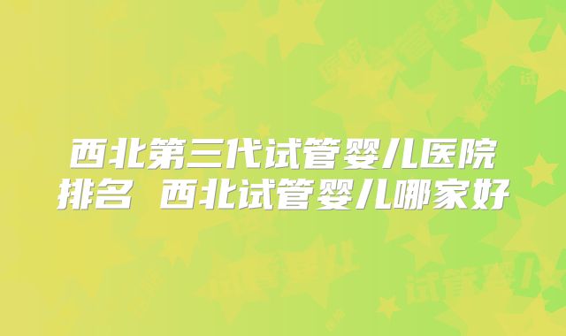 西北第三代试管婴儿医院排名 西北试管婴儿哪家好